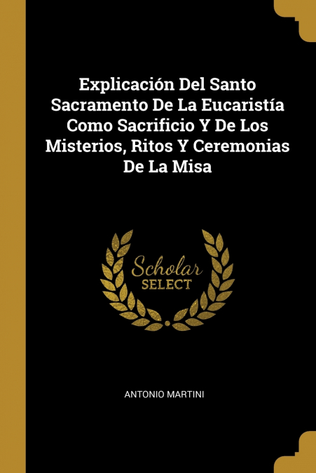 Explicación Del Santo Sacramento De La Eucaristía Como Sacrificio Y De Los Misterios, Ritos Y Ceremonias De La Misa