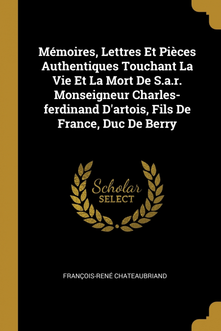 Mémoires, Lettres Et Pièces Authentiques Touchant La Vie Et La Mort De S.a.r. Monseigneur Charles-ferdinand D’artois, Fils De France, Duc De Berry