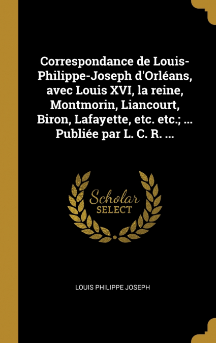 Correspondance de Louis-Philippe-Joseph d’Orléans, avec Louis XVI, la reine, Montmorin, Liancourt, Biron, Lafayette, etc. etc.; ... Publiée par L. C. R. ...
