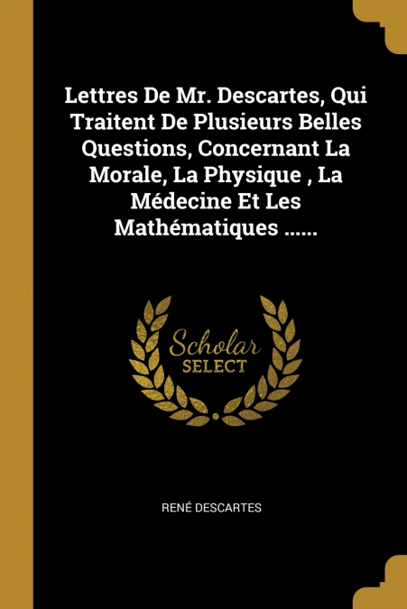 Lettres De Mr. Descartes, Qui Traitent De Plusieurs Belles Questions, Concernant La Morale, La Physique , La Médecine Et Les Mathématiques ......