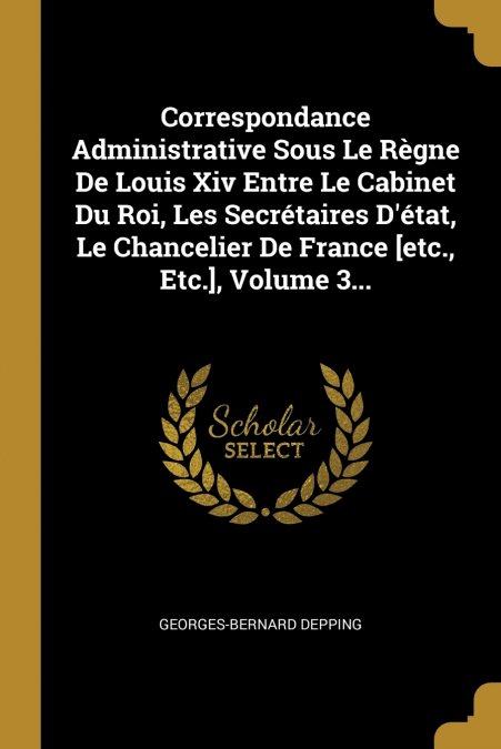 Correspondance Administrative Sous Le Règne De Louis Xiv Entre Le Cabinet Du Roi, Les Secrétaires D’état, Le Chancelier De France [etc., Etc.], Volume 3...