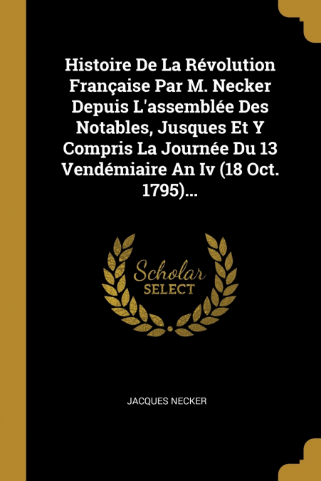 Histoire De La Révolution Française Par M. Necker Depuis L’assemblée Des Notables, Jusques Et Y Compris La Journée Du 13 Vendémiaire An Iv (18 Oct. 1795)...