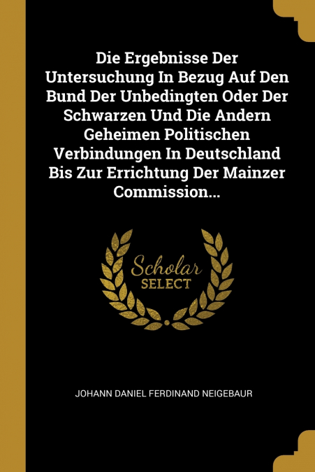 Die Ergebnisse Der Untersuchung In Bezug Auf Den Bund Der Unbedingten Oder Der Schwarzen Und Die Andern Geheimen Politischen Verbindungen In Deutschland Bis Zur Errichtung Der Mainzer Commission...