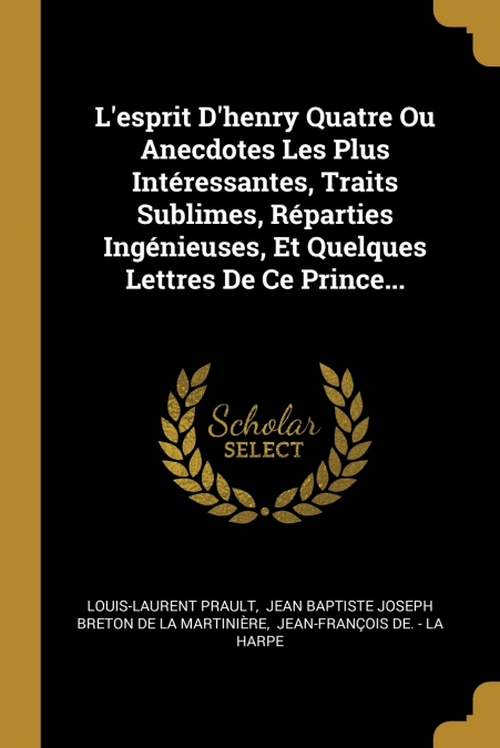 L’esprit D’henry Quatre Ou Anecdotes Les Plus Intéressantes, Traits Sublimes, Réparties Ingénieuses, Et Quelques Lettres De Ce Prince...