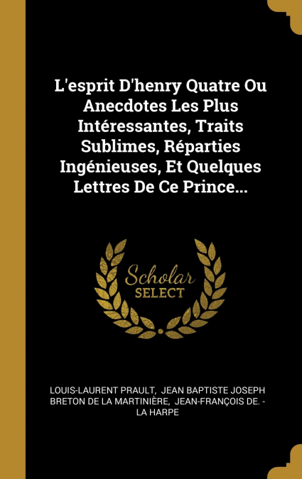 L’esprit D’henry Quatre Ou Anecdotes Les Plus Intéressantes, Traits Sublimes, Réparties Ingénieuses, Et Quelques Lettres De Ce Prince...
