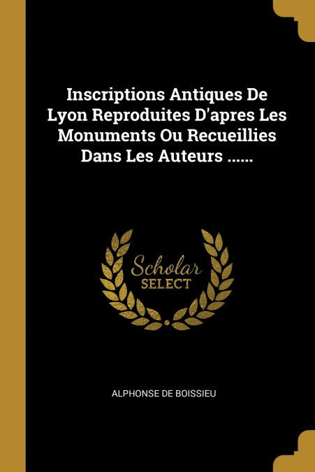 Inscriptions Antiques De Lyon Reproduites D’apres Les Monuments Ou Recueillies Dans Les Auteurs ......