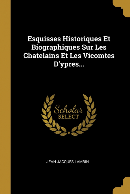 Esquisses Historiques Et Biographiques Sur Les Chatelains Et Les Vicomtes D’ypres...