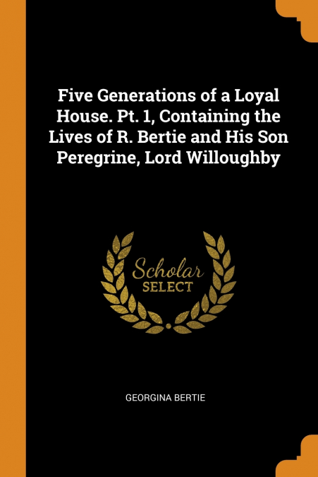 Five Generations of a Loyal House. Pt. 1, Containing the Lives of R. Bertie and His Son Peregrine, Lord Willoughby