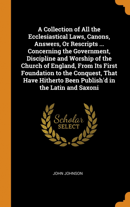 A Collection of All the Ecclesiastical Laws, Canons, Answers, Or Rescripts ... Concerning the Government, Discipline and Worship of the Church of England, From Its First Foundation to the Conquest, Th