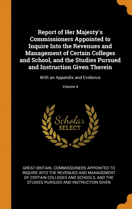 Report of Her Majesty’s Commissioners Appointed to Inquire Into the Revenues and Management of Certain Colleges and School, and the Studies Pursued and Instruction Given Therein