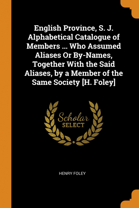 English Province, S. J. Alphabetical Catalogue of Members ... Who Assumed Aliases Or By-Names, Together With the Said Aliases, by a Member of the Same Society [H. Foley]