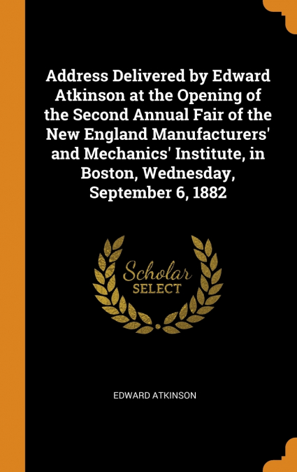 Address Delivered by Edward Atkinson at the Opening of the Second Annual Fair of the New England Manufacturers’ and Mechanics’ Institute, in Boston, Wednesday, September 6, 1882