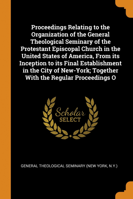 Proceedings Relating to the Organization of the General Theological Seminary of the Protestant Episcopal Church in the United States of America, From its Inception to its Final Establishment in the Ci