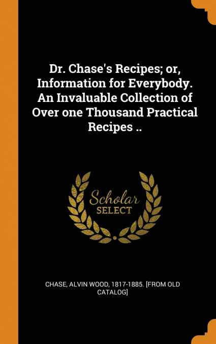 Dr. Chase’s Recipes; or, Information for Everybody. An Invaluable Collection of Over one Thousand Practical Recipes ..