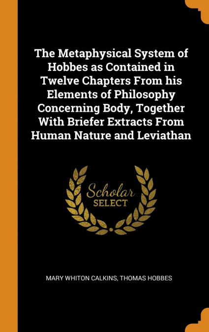The Metaphysical System of Hobbes as Contained in Twelve Chapters From his Elements of Philosophy Concerning Body, Together With Briefer Extracts From Human Nature and Leviathan