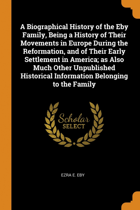 A Biographical History of the Eby Family, Being a History of Their Movements in Europe During the Reformation, and of Their Early Settlement in America; as Also Much Other Unpublished Historical Infor