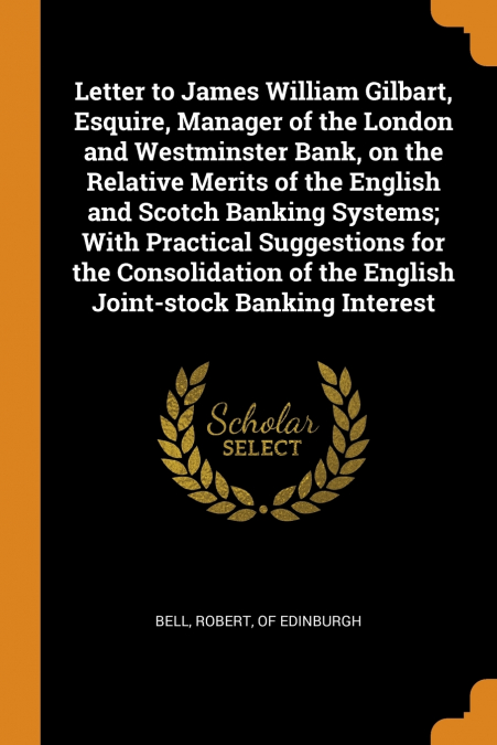 Letter to James William Gilbart, Esquire, Manager of the London and Westminster Bank, on the Relative Merits of the English and Scotch Banking Systems; With Practical Suggestions for the Consolidation