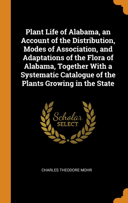 Plant Life of Alabama, an Account of the Distribution, Modes of Association, and Adaptations of the Flora of Alabama, Together With a Systematic Catalogue of the Plants Growing in the State