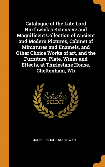Catalogue of the Late Lord Northwick’s Extensive and Magnificent Collection of Ancient and Modern Pictures, Cabinet of Miniatures and Enamels, and Other Choice Works of art, and the Furniture, Plate, 