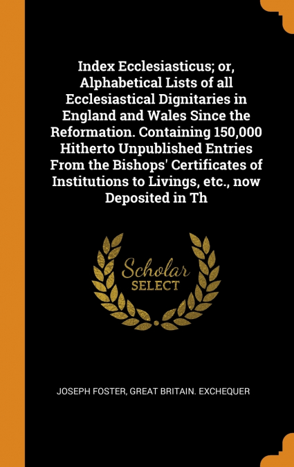 Index Ecclesiasticus; or, Alphabetical Lists of all Ecclesiastical Dignitaries in England and Wales Since the Reformation. Containing 150,000 Hitherto Unpublished Entries From the Bishops’ Certificate