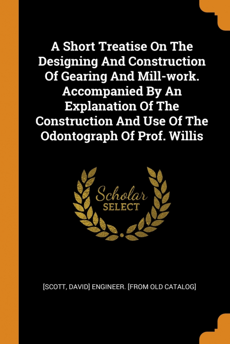 A Short Treatise On The Designing And Construction Of Gearing And Mill-work. Accompanied By An Explanation Of The Construction And Use Of The Odontograph Of Prof. Willis
