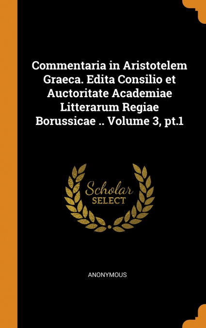 Commentaria in Aristotelem Graeca. Edita Consilio et Auctoritate Academiae Litterarum Regiae Borussicae .. Volume 3, pt.1