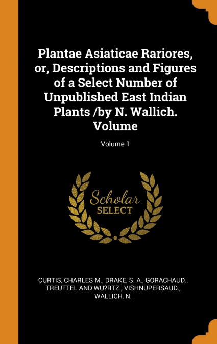 Plantae Asiaticae Rariores, or, Descriptions and Figures of a Select Number of Unpublished East Indian Plants /by N. Wallich. Volume; Volume 1