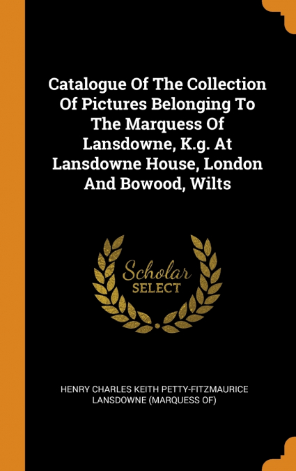 Catalogue Of The Collection Of Pictures Belonging To The Marquess Of Lansdowne, K.g. At Lansdowne House, London And Bowood, Wilts