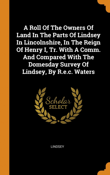 A Roll Of The Owners Of Land In The Parts Of Lindsey In Lincolnshire, In The Reign Of Henry I, Tr. With A Comm. And Compared With The Domesday Survey Of Lindsey, By R.e.c. Waters