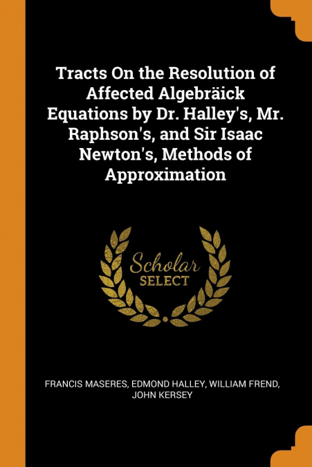 Tracts On the Resolution of Affected Algebräick Equations by Dr. Halley's, Mr. Raphson's, and Sir Isaac Newton's, Methods of Approximation