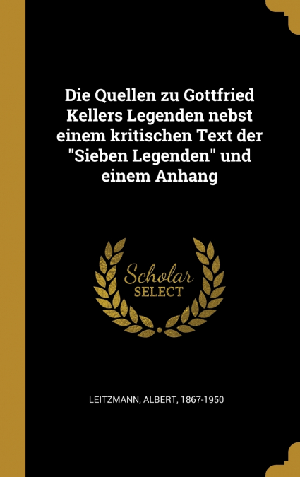 Die Quellen zu Gottfried Kellers Legenden nebst einem kritischen Text der 'Sieben Legenden' und einem Anhang