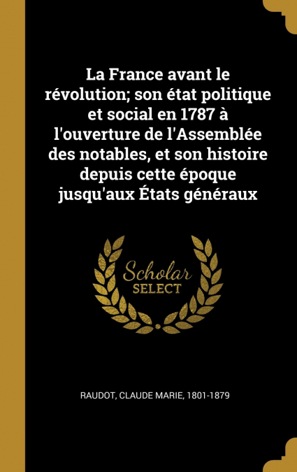 La France avant le révolution; son état politique et social en 1787 à l’ouverture de l’Assemblée des notables, et son histoire depuis cette époque jusqu’aux États généraux