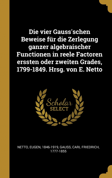Die vier Gauss’schen Beweise für die Zerlegung ganzer algebraischer Functionen in reele Factoren erssten oder zweiten Grades, 1799-1849. Hrsg. von E. Netto