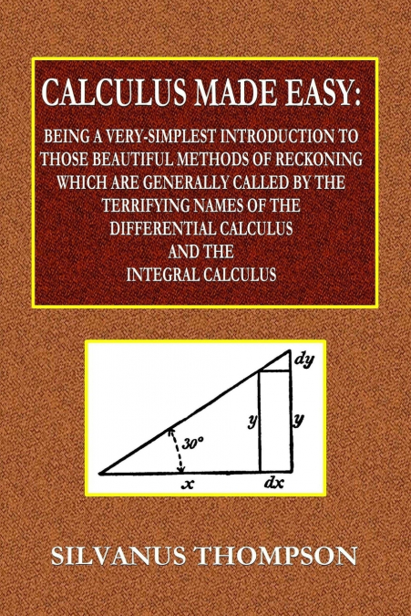 Calculus Made Easy  -  Being a Very-Simplest Introduction to Those Beautiful Methods of Reckoning Which Are Generally Called by the TERRIFYING NAMES of the Differential Calculus and the Integral Calcu