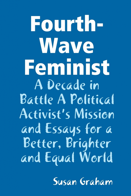 Fourth-Wave Feminist - A Decade in Battle A Political Activist’s Mission and Essays for a Better, Brighter and Equal World