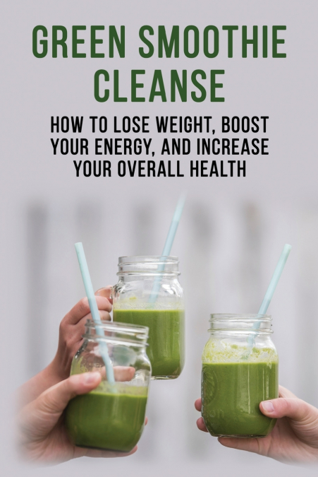 Green Smoothie Cleanse - How to lose weight, boost your energy, and increase your overall health