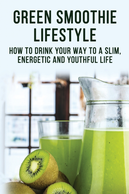 Green Smoothie Lifestyle - How To Drink Your Way To A Slim, Energetic And Youthful Life
