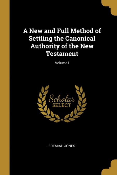 A New and Full Method of Settling the Canonical Authority of the New Testament; Volume I