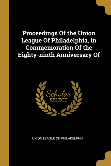 Proceedings Of the Union League Of Philadelphia, in Commemoration Of the Eighty-ninth Anniversary Of