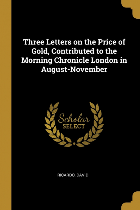 Three Letters on the Price of Gold, Contributed to the Morning Chronicle London in August-November