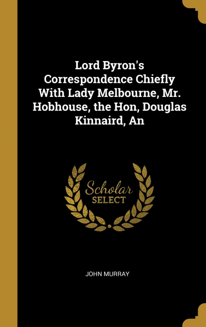 Lord Byron’s Correspondence Chiefly With Lady Melbourne, Mr. Hobhouse, the Hon, Douglas Kinnaird, An