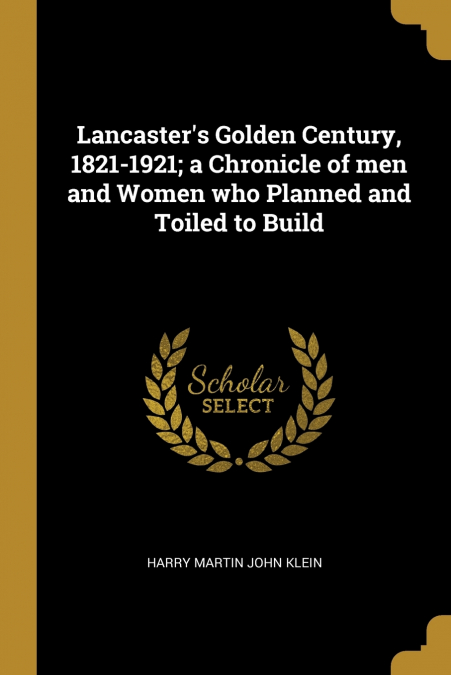 Lancaster’s Golden Century, 1821-1921; a Chronicle of men and Women who Planned and Toiled to Build
