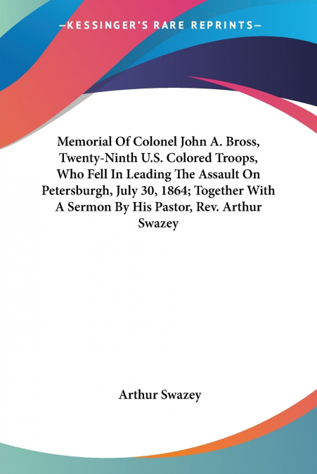 Memorial Of Colonel John A. Bross, Twenty-Ninth U.S. Colored Troops, Who Fell In Leading The Assault On Petersburgh, July 30, 1864; Together With A Sermon By His Pastor, Rev. Arthur Swazey