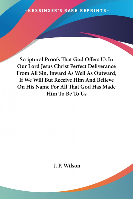 Scriptural Proofs That God Offers Us In Our Lord Jesus Christ Perfect Deliverance From All Sin, Inward As Well As Outward, If We Will But Receive Him And Believe On His Name For All That God Has Made 