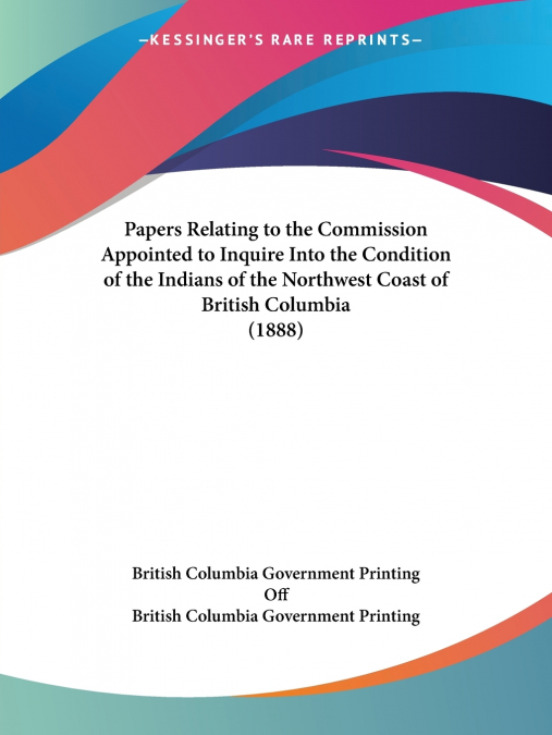 Papers Relating to the Commission Appointed to Inquire Into the Condition of the Indians of the Northwest Coast of British Columbia (1888)