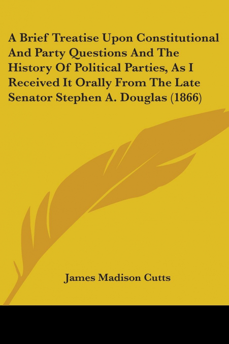 A Brief Treatise Upon Constitutional And Party Questions And The History Of Political Parties, As I Received It Orally From The Late Senator Stephen A. Douglas (1866)