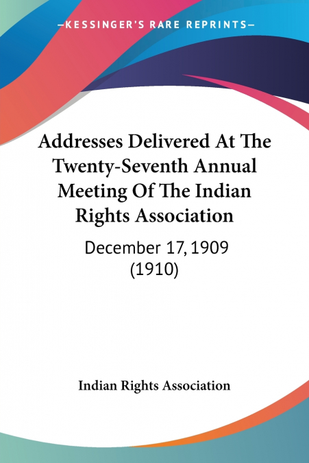 Addresses Delivered At The Twenty-Seventh Annual Meeting Of The Indian Rights Association