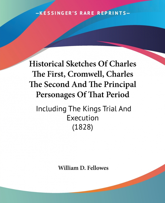 Historical Sketches Of Charles The First, Cromwell, Charles The Second And The Principal Personages Of That Period