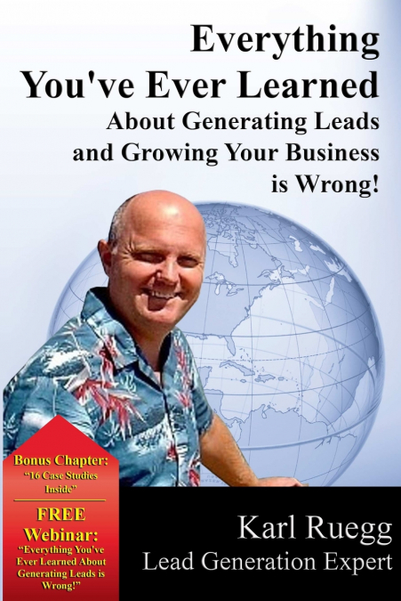 Everything You’ve Ever Learned about Generating Leads and Growing Your Business Is Wrong!