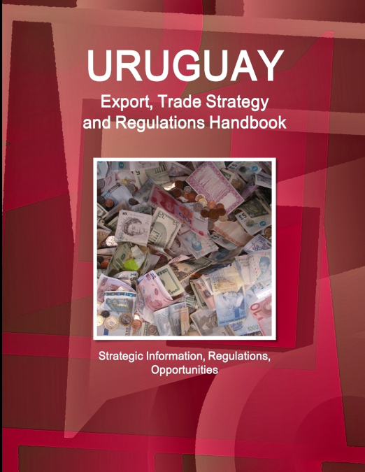 Uruguay Export, Trade Strategy and Regulations Handbook - Strategic Information, Regulations, Opportunities